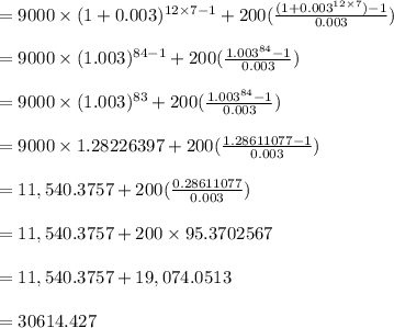 = 9000 \times (1+0.003)^{12 \times 7-1} + 200  ( \frac{(1+{0.003}^{12 \times 7}) -1}{0.003}) \\\\ = 9000 \times (1.003)^{84-1} + 200  ( \frac{{1.003}^{84} -1}{0.003})\\\\ = 9000 \times (1.003)^{83} + 200  ( \frac{{1.003}^{84} -1}{0.003})\\\\ = 9000 \times 1.28226397 + 200  ( \frac{1.28611077 -1}{0.003})\\\\ = 11,540.3757 + 200  ( \frac{0.28611077}{0.003})\\\\ = 11,540.3757 + 200 \times 95.3702567\\\\= 11,540.3757 + 19,074.0513\\\\=30614.427