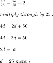 \frac{4d}{25}= \frac{2d}{25}+2\\\\multiply\ through\ by\ 25:\\\\4d = 2d +50\\\\4d-2d=50\\\\2d=50\\\\d=25\ meters