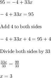 95=-4+33x\\\\-4+33x=95\\\\\mathrm{Add\:}4\mathrm{\:to\:both\:sides}\\\\-4+33x+4=95+4\\\\\mathrm{Divide\:both\:sides\:by\:}33\\\\\frac{33x}{33}=\frac{99}{33}\\\\x=3