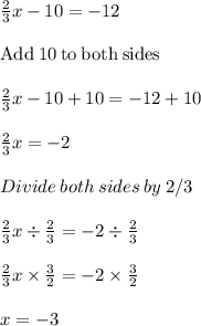\frac{2}{3}x-10=-12 \\\\\mathrm{Add\:}10\mathrm{\:to\:both\:sides}\\\\\frac{2}{3}x-10+10=-12+10\\\\\frac{2}{3}x=-2\\\\Divide\:both\:sides\:by\: 2/3\\\\\frac{2}{3}x\div \frac{2}{3}  =-2\div \frac{2}{3}  \\\\\frac{2}{3}  x\times \frac{3}{2} =-2\times\frac{3}{2} \\\\x =-3