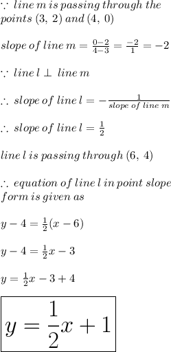 \because \: line \: m \: is \: passing \: through \: the \:  \\ points \: (3, \: 2) \: and \: (4, \: 0) \\  \\ slope \: of \: line \: m =  \frac{0 - 2}{4 - 3}  =  \frac{ - 2}{1}  =  - 2 \\  \\  \because \: line \: l \perp \: line \: m \\  \\  \therefore \: slope \: of \: line \: l = -   \frac{  1}{slope \: of \: line \: m}  \\  \\  \therefore \: slope \: of \: line \: l = \frac{1}{2}  \\  \\ line \: l \: is \: passing \: through \: (6, \: 4) \\  \\ \therefore \:equation \: of \: line \: l \: in \: point \: slope \: \\  form \: is \: given \: as \\  \\ y - 4 =  \frac{1}{2} (x - 6) \\  \\ y  - 4=  \frac{1}{2} x - 3 \\  \\ y = \frac{1}{2} x - 3 + 4 \\  \\  \huge \red{ \boxed{y = \frac{1}{2} x  + 1}}