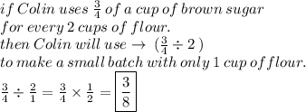 if \: Colin \:  uses \:   \frac{3}{4}  \: of  \: a \:  cup  \: of  \: brown  \: sugar \:  \\  for  \: every \:  2 \:  cups  \: of  \: flour. \\  then   \: Colin  \: will \: use  \to \: ( \frac{3}{4}  \div 2 \: )  \\  \: to  \: make  \: a  \: small \:  batch  \: with \:  only  \: 1 \:  cup \:  of flour. \\  \frac{3}{4}  \div  \frac{2}{1}  =  \frac{3}{4}  \times  \frac{1}{2}  =   \boxed{\frac{3}{8} }
