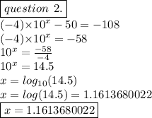 \boxed{question \: \: 2.} \\ ( - 4 ) { \times 10}^{x}   - 50 =  - 108 \\ ( - 4 ) { \times 10}^{x}   =  - 58 \\ { 10}^{x}   =  \frac{ - 58}{ - 4}  \\  {10}^{x}  = 14.5 \\ x =  log_{10}(14.5)  \\ x =  log(14.5)  =  1.1613680022 \\  \boxed{x = 1.1613680022}