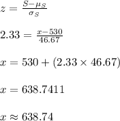 z=\frac{S-\mu_{S}}{\sigma_{S}}\\\\2.33=\frac{x-530}{46.67}\\\\x=530+(2.33\times 46.67)\\\\x=638.7411\\\\x\approx 638.74