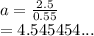 a =  \frac{2.5}{0.55}  \\  = 4.545454...
