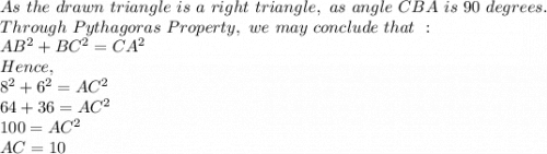 As\ the\ drawn\ triangle\ is\ a\ right\ triangle, \ as\ angle\ CBA\ is\ 90\ degrees.\\Through\ Pythagoras\ Property,\ we\ may\ conclude\ that\ :\\ AB^{2} + BC^2 = CA ^2\\Hence, \\8^2+6^2=AC^2\\64+36=AC^2\\100=AC^2\\AC=10