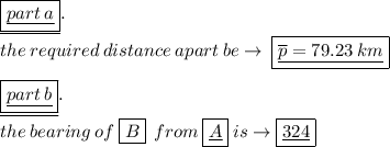 \underline{ \boxed{ \underline{part \: a}}}. \\the \: required \: distance  \: a part \: be \to \:  \boxed{\underline {\overline{p }  =79.23 \: km} }  \\  \\ \underline{ \boxed{ \underline{part \: b}}}. \\ the \: bearing \: of \: \boxed{ B } \: \: from \:  \boxed{ \underline{A}} \: is \to \boxed{ \underline{324 }\degree }