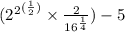 ( { {2}^{2} }^{ (\frac{1}{2}) }  \times  \frac{2}{ {16}^{ \frac{1}{4} } } ) - 5