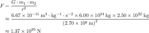 \begin{aligned} F &= \frac{G \cdot m_1 \cdot m_2}{r^2} \\ &\approx \frac{6.67 \times 10^{-11}\; \rm m^3 \cdot kg^{-1} \cdot s^{-2} \times 6.00 \times 10^{24}\; \rm kg \times 2.50 \times 10^{22}\; \rm kg}{{\left(2.70 \times 10^{8}\; \rm m\right)}^2} \\ &\approx 1.37 \times 10^{20}\; \rm N\end{aligned}