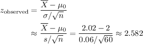 \begin{aligned}z_\text{observed}&= \frac{\overline{X} - \mu_0}{\sigma / \sqrt{n}} \\ &\approx \frac{\overline{X} - \mu_0}{s / \sqrt{n}} = \frac{2.02 - 2}{0.06 / \sqrt{60}} \approx 2.582\end{aligned}