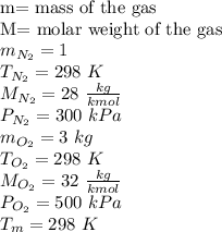 \text{m= mass of the gas}\\\text{M= molar weight of the gas}\\ m_{N_2} = 1 \kg \\T_{N_2}= 298 \ K\\ M_{N_2} = 28  \ \frac{kg}{kmol}\\ P_{N_2}= 300 \ kPa\\m_{O_2} = 3 \ kg \\T_{O_2} = 298 \ K \\M_{O_2}=32 \ \frac{kg}{kmol}\\  P_{O_2} = 500 \ kPa \\T_m= 298 \ K