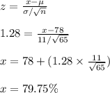 z=\frac{x-\mu}{\sigma/\sqrt{n}}\\\\1.28=\frac{x-78}{11/\sqrt{65}}\\\\x=78+(1.28\times \frac{11}{\sqrt{65}})\\\\x=79.75\%