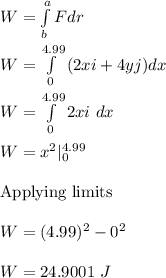 W=\int\limits^a_b {F dr} \\\\W=\int\limits^{4.99}_0 {(2xi+4yj)dx} \\\\W=\int\limits^{4.99}_0 {2xi\ dx} \\\\W=x^2|_0^{4.99}\\\\\text{Applying limits}\\\\W=(4.99)^2-0^2\\\\W=24.9001\ J