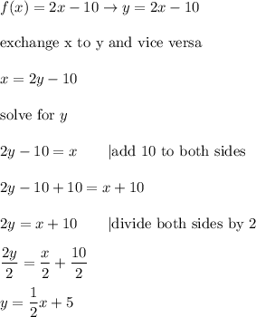 f(x)=2x-10\to y=2x-10\\\\\text{exchange x to y and vice versa}\\\\x=2y-10\\\\\text{solve for}\ y\\\\2y-10=x\qquad|\text{add 10 to both sides}\\\\2y-10+10=x+10\\\\2y=x+10\qquad|\text{divide both sides by 2}\\\\\dfrac{2y}{2}=\dfrac{x}{2}+\dfrac{10}{2}\\\\y=\dfrac{1}{2}x+5