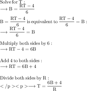 \rm Solve \:  for  \: T: \\  \rm \longrightarrow B =  \dfrac{R T - 4}{6}  \\  \\  \rm B =  \dfrac{R T - 4}{6} \:  is  \: equivalent  \: to \:   \dfrac{R T - 4}{6}  = B : \\  \rm \longrightarrow \dfrac{R T - 4}{6}  = B \\   \\  \rm Multiply \:  both \:  sides \:  by \:  6: \\  \rm \longrightarrow R T - 4 = 6 B \\  \\  \rm Add  \: 4 \:  to \:  both  \: sides: \\ \rm \longrightarrow R T = 6 B + 4 \\  \\  \rm Divide  \: both \:  sides \:  by \:  R: \\  \rm \longrightarrow T =  \dfrac{6 B + 4}{R}