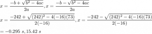 x=\dfrac{-b+ \sqrt{b^2-4ac} }{2a}, x=\dfrac{-b-\sqrt{b^2-4ac} }{2a}\\\\x=\dfrac{-242+ \sqrt{(242)^2-4(-16)(73)} }{2(-16)}, x=\dfrac{-242- \sqrt{(242)^2-4(-16)(73)} }{2(-16)}\\\\=-0.295\ s, 15.42\ s