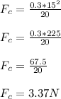 F_c = \frac{0.3*15^2}{20}\\\\F_c= \frac{0.3*225}{20}\\\\ F_c=\frac{67.5}{20}\\\\F_c=3.37N