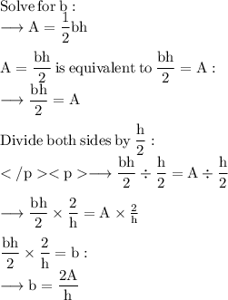 \rm Solve \:  for  \: b: \\ \rm \longrightarrow A =  \dfrac{1}{2} bh \\  \\  \rm A =  \dfrac{bh}{2} \:   is \:  equivalen t \:  to \:   \dfrac{bh}{2} = A: \\  \rm \longrightarrow \dfrac{bh}{2}  = A \\  \\  \rm Divide  \: both \:  sides \:  by \:   \dfrac{h}{2} : \\   \rm \longrightarrow \dfrac{bh}{2} \div  \dfrac{h}{2}  = A   \div  \dfrac{h}{2}  \\  \\   \rm \longrightarrow \dfrac{bh}{2}  \times  \dfrac{2}{h}  = A  \times  \frac{2}{h}  \\ \\    \rm  \dfrac{bh}{2} \times  \dfrac{2}{h}   = b : \\   \rm \longrightarrow b  =  \dfrac{2A }{h}