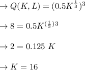 \to Q(K,L)=(0.5 K^{\frac{1}{3}})^3 \\\\\to  8= 0.5K^{(\frac{1}{3})}^3\\\\\to 2= 0.125 \ K \\\\\to K=16