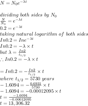 N=N_0 e^{- \lambda t}\\\\dividing\ both\ sides\ by\ N_0\\\frac{N}{N_0} = e^{- \lambda t}\\0.2 = e^{- \lambda t}\\taking\ natural\ logarithm\ of\ both\ sides\\In 0.2 = Ine^{- \lambda t}\\In0.2 = -\lambda \times t\\but\ \lambda = \frac{In2}{t_{1/2}} \\\therefore In0.2 = -\lambda \times t\\\\= In0.2 = - \frac{In2}{t_{1/2}} \times t\\where\ t_{1/2} = 5730\ years\\-1.6094 = - \frac{0.6931}{5730} \times t\\-1.6094 = - 0.00012095 \times t\\t = \frac{-1.6094}{-0.00012095} \\t = 13,306.32