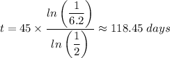 t = 45 \times \dfrac{ln\left (\dfrac{1}{6.2} \right ) }{ln \left (\dfrac{1}{2} \right )} \approx 118.45 \ days