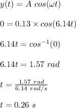 y(t) = A \ cos(\omega t)\\\\0 = 0.13 \times cos(6.14t)\\\\6.14t = cos^{-1}(0)\\\\6.14t = 1.57 \ rad\\\\t = \frac{1.57 \ rad}{6.14 \ rad/s} \\\\t = 0.26 \ s