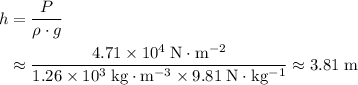 \begin{aligned}h &= \frac{P}{\rho \cdot g} \\ &\approx \frac{4.71 \times 10^{4}\; \rm N \cdot m^{-2}}{1.26 \times 10^{3}\; \rm kg \cdot m^{-3} \times 9.81\; \rm N \cdot kg^{-1}} \approx 3.81\; \rm m\end{aligned}