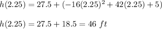 h(2.25)= 27.5 +(-16(2.25)^2 + 42(2.25)+5) \\\\h(2.25) = 27.5 + 18.5 = 46 \ ft