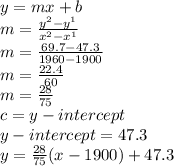 y=mx+b\\m=\frac{y^{2}-y^{1} }{x^{2}-x^{1}}\\m=\frac{69.7-47.3}{1960-1900} \\m=\frac{22.4}{60} \\m=\frac{28}{75}\\c=y-intercept\\y-intercept=47.3\\y=\frac{28}{75} (x-1900)+47.3
