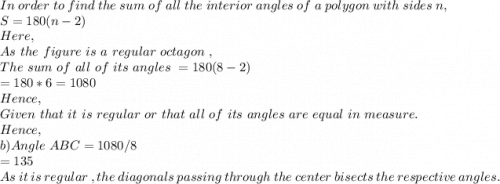 In\ order\ to\ find\ the\ sum\ of\ all\ the\ interior\ angles\ of\ a\ polygon\ with\ sides\ n,\\S=180(n-2)\\Here,\\As\ the\ figure\ is\ a\ regular\ octagon\ ,\\The\ sum\ of\ all\ of\ its\ angles\ = 180(8-2)\\=180*6=1080\\Hence,\\Given\ that\ it\ is\ regular\ or\ that\ all\ of\ its\ angles\ are\ equal\ in\ measure.\\Hence,\\b) Angle\ ABC=1080/8\\=135\\As\ it\ is\ regular\ , the\ diagonals\ passing\ through\ the\ center\ bisects\ the\ respective\ angles.