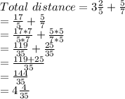 Total\ distance = 3\frac{2}{5}+\frac{5}{7}\\= \frac{17}{5}+\frac{5}{7}\\=\frac{17*7}{5*7} + \frac{5*5}{7*5}\\=\frac{119}{35} + \frac{25}{35}\\=\frac{119+25}{35}\\=\frac{144}{35}\\=4\frac{4}{35}