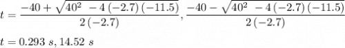 t=\dfrac{-40+\sqrt{40^{2\ }-4\left(-2.7\right)\left(-11.5\right)}}{2\left(-2.7\right)},\dfrac{-40-\sqrt{40^{2\ }-4\left(-2.7\right)\left(-11.5\right)}}{2\left(-2.7\right)}\\\\t=0.293\ s,14.52\ s