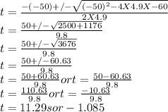 t = \frac{-(-50) +/- \sqrt{(-50)^{2} - 4 X 4.9 X -60} }{2 X 4.9} \\t = \frac{50 +/- \sqrt{2500 + 1176} }{9.8} \\t = \frac{50 +/- \sqrt{3676} }{9.8} \\t = \frac{50 +/- 60.63 }{9.8} \\t = \frac{50 + 60.63 }{9.8} or t = \frac{50 - 60.63 }{9.8} \\t = \frac{110.63 }{9.8} or t = \frac{-10.63 }{9.8} \\t = 11.29 sor -1.085