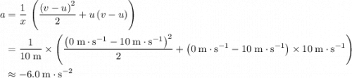 \begin{aligned} a &= \frac{1}{x}\, \left(\frac{{(v - u)}^2}{2} + u\, (v - u)\right) \\ &= \frac{1}{10\; \rm m}\times \left(\frac{{\left(0\; \rm m \cdot s^{-1} - 10\; \rm m \cdot s^{-1}\right)}^2}{2} + \left(0\; \rm m \cdot s^{-1} - 10\; \rm m \cdot s^{-1}\right)\times 10\; \rm m \cdot s^{-1}\right)\\ &\approx -6.0\; \rm m \cdot s^{-2}\end{aligned}