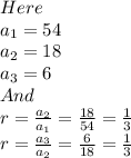 Here\\a_1 = 54\\a_2 = 18\\a_3 = 6\\And\\r = \frac{a_2}{a_1} = \frac{18}{54} = \frac{1}{3} \\r = \frac{a_3}{a_2} = \frac{6}{18} = \frac{1}{3}