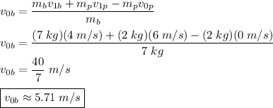v_{0b} =\dfrac{m_bv_{1b}+m_pv_{1p}- m_pv_{0p}}{m_{b}}\\\\v_{0b} =\dfrac{(7\;kg)(4\;m/s)+(2\;kg)(6\;m/s)- (2\;kg)(0 \;m/s)}{7\;kg}\\v_{0b}=\dfrac{40}{7}\;m/s\\\\\boxed{v_{0b}\approx5.71\;m/s}