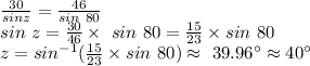 \frac{30}{sin z} =\frac{46}{sin~80} \\sin~z=\frac{30}{46} \times ~sin~80=\frac{15}{23} \times sin ~80\\z=sin^{-1}( \frac{15}{23} \times sin ~80) \approx~39.96^\circ \approx40^\circ