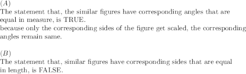 (A)\\&#10;\text{The statement that, the similar figures  have corresponding angles that are}\\&#10;\text{equal in measure, is TRUE.}\\&#10;\text{because only the corresponding sides of the figure get scaled, the corresponding}\\&#10;\text{angles remain same.}\\&#10;\\&#10;(B)\\&#10;\text{The statement that, similar figures have corresponding sides that are equal }\\&#10;\text{in length, is FALSE}.