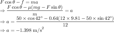 F\cos\theta-f=ma\\\Rightarrow \dfrac{F\cos\theta-\mu (mg-F\sin\theta)}{m}=a\\\Rightarrow a=\dfrac{50\times \cos42^{\circ}-0.64(12\times 9.81-50\times\sin42^{\circ})}{12}\\\Rightarrow a=-1.398\ \text{m/s}^2
