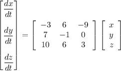 \begin {bmatrix}   \dfrac{dx}{dt} \\ \\ \dfrac{dy}{dt} \\ \\ \dfrac{dz}{dt}\end {bmatrix} = \left[\begin{array}{ccc}-3&6&-9\\7&-1&0\\10&6&3\end{array}\right] \left[\begin{array}{c}x\\y\\z\end{array}\right]