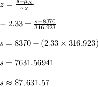 z=\frac{s-\mu_{X}}{\sigma_{X}}\\\\-2.33=\frac{s-8370}{316.923}\\\\s=8370-(2.33\times 316.923)\\\\s=7631.56941\\\\s\approx \$7,631.57