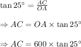 \tan 25^{\circ} = \frac {AC}{OA} \\\\\Rightarrow AC=OA\times \tan 25^{\circ} \\\\\Rightarrow AC=600\times \tan 25^{\circ} \\\\