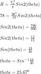 R =\frac{V_0^2}{g}Sin2(theta)\\\\78 = \frac{30^2}{10}Sin2(theta)\\\\Sin2(theta) = \frac{780}{900}\\\\Sin2(theta) = \frac{13}{15}\\\\Sin(theta) = \frac{13}{30}\\\\theta = Sin^{-1}\frac{13}{30}\\\\theta = 25.67^0