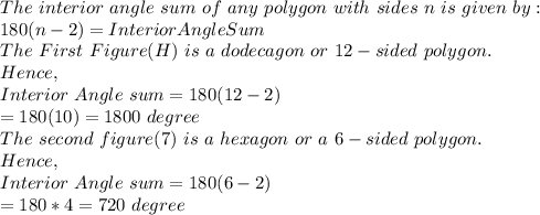 The\ interior\ angle\ sum\ of\ any\ polygon\ with\ sides\ n\ is\ given\ by:\\180(n-2)=Interior Angle Sum\\The\ First\ Figure(H)\ is\ a\ dodecagon\ or\ 12-sided\ polygon.\\Hence,\\Interior\ Angle\ sum=180(12-2)\\=180(10)=1800\ degree\\The\ second\ figure(7)\ is\ a\ hexagon\ or\ a\ 6-sided\ polygon.\\Hence,\\Interior\ Angle\ sum=180(6-2)\\=180*4=720\ degree