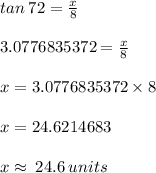 tan \: 72 \degree =  \frac{x}{8}  \\  \\ 3.0776835372 =  \frac{x}{8}  \\  \\ x = 3.0776835372 \times 8 \\  \\ x = 24.6214683 \\  \\ x \approx \: 24.6 \: units