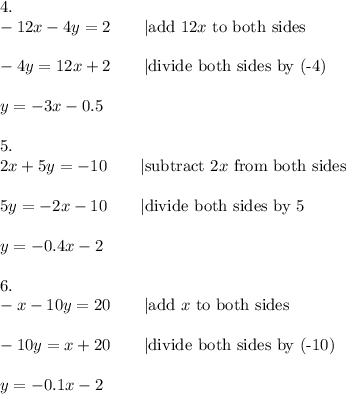 4.\\-12x-4y=2\qquad|\text{add}\ 12x\ \text{to both sides}\\\\-4y=12x+2\qquad|\text{divide both sides by (-4)}\\\\y=-3x-0.5\\\\5.\\2x+5y=-10\qquad|\text{subtract}\ 2x\ \text{from both sides}\\\\5y=-2x-10\qquad|\text{divide both sides by 5}\\\\y=-0.4x-2\\\\6.\\-x-10y=20\qquad|\text{add}\ x\ \text{to both sides}\\\\-10y=x+20\qquad|\text{divide both sides by (-10)}\\\\y=-0.1x-2