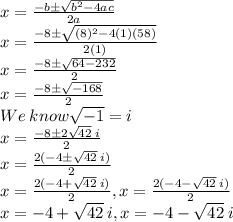 x=\frac{-b\pm\sqrt{b^2-4ac}}{2a}\\x=\frac{-8\pm\sqrt{(8)^2-4(1)(58)}}{2(1)}\\x=\frac{-8\pm\sqrt{64-232}}{2}\\x=\frac{-8\pm\sqrt{-168}}{2}\\We\:know\sqrt{-1}=i \\x=\frac{-8\pm2\sqrt{42}\:i}{2}\\x=\frac{2(-4\pm\sqrt{42}\:i)}{2}\\x=\frac{2(-4+\sqrt{42}\:i)}{2}, x=\frac{2(-4-\sqrt{42}\:i)}{2}\\x=-4+\sqrt{42}\:i, x=-4-\sqrt{42}\:i