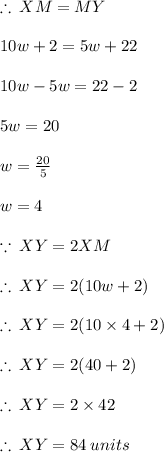 \therefore \: XM= MY \\  \\ 10w + 2 = 5w + 22 \\  \\ 10w - 5w = 22 - 2 \\  \\ 5w = 20 \\  \\ w =  \frac{20}{5}  \\  \\ w = 4 \\  \\  \because \: XY = 2XM \\  \\  \therefore \: XY = 2(10w + 2) \\  \\ \therefore \: XY = 2(10 \times 4+ 2) \\  \\ \therefore \: XY = 2(40+ 2) \\  \\  \therefore \: XY = 2 \times 42 \\  \\  \therefore \: XY =84 \: units