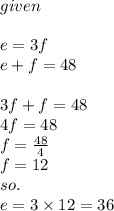 given \:  \\ \\ e = 3f \\  e + f = 48 \\  \\ 3f + f = 48 \\   4f = 48 \\ f =  \frac{48}{4}  \\ f = 12 \\ so. \\ e = 3 \times 12 = 36
