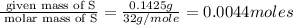 \frac{\text{ given mass of S}}{\text{ molar mass of S}}= \frac{0.1425g}{32g/mole}=0.0044moles